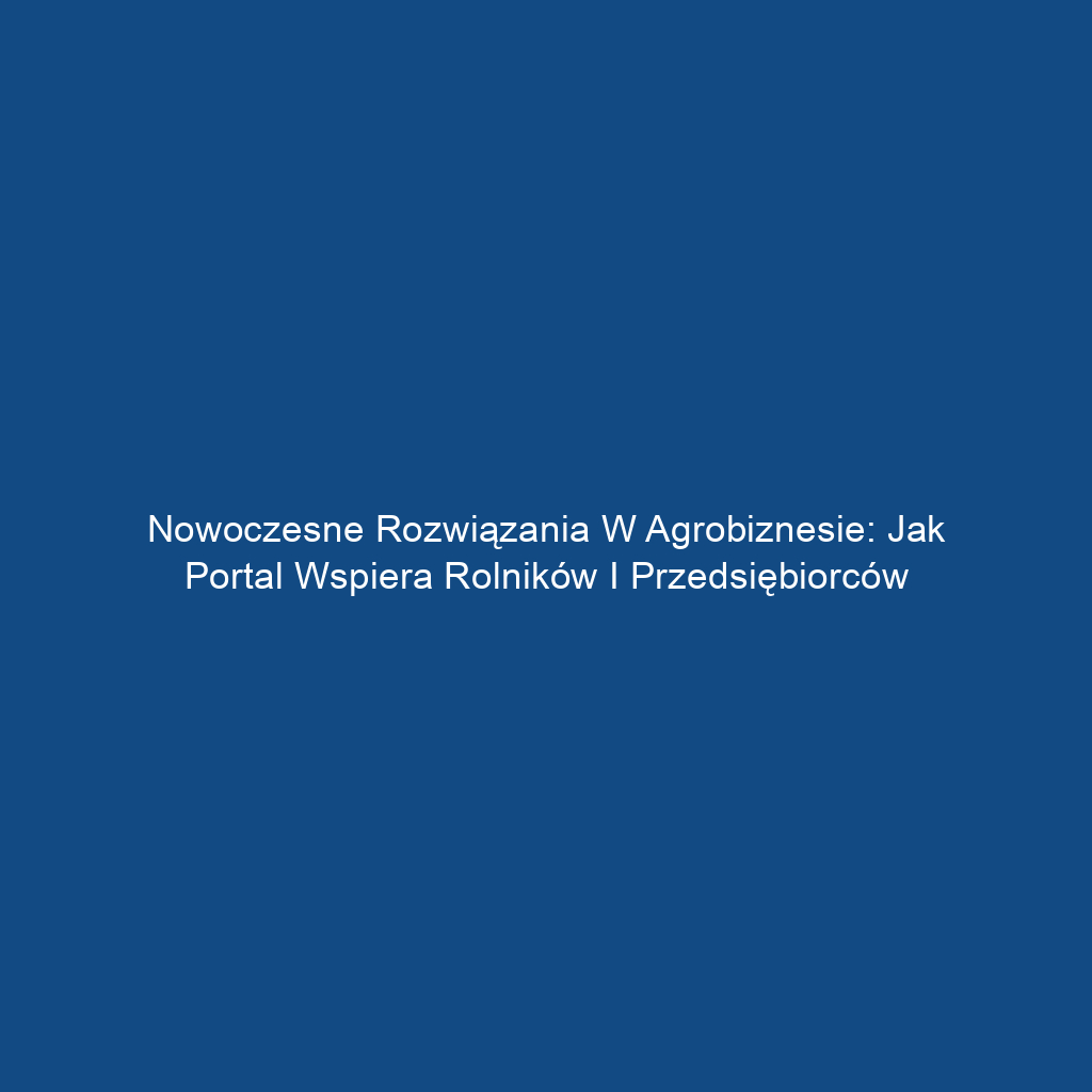 Nowoczesne rozwiązania w agrobiznesie: Jak portal wspiera rolników i przedsiębiorców