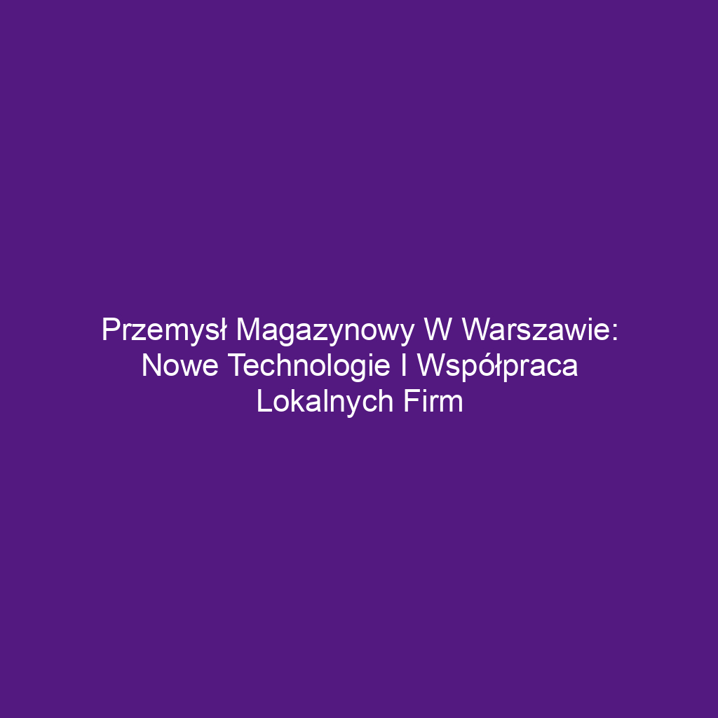 Przemysł magazynowy w Warszawie: Nowe technologie i współpraca lokalnych firm