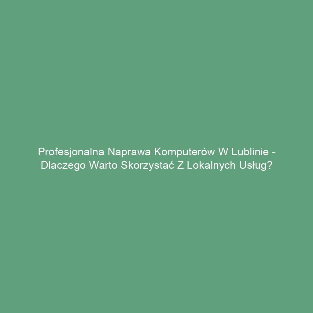 Profesjonalna naprawa komputerów w Lublinie - dlaczego warto skorzystać z lokalnych usług?