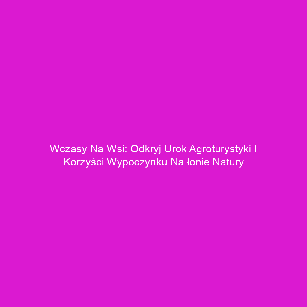 Wczasy na wsi: Odkryj urok agroturystyki i korzyści wypoczynku na łonie natury