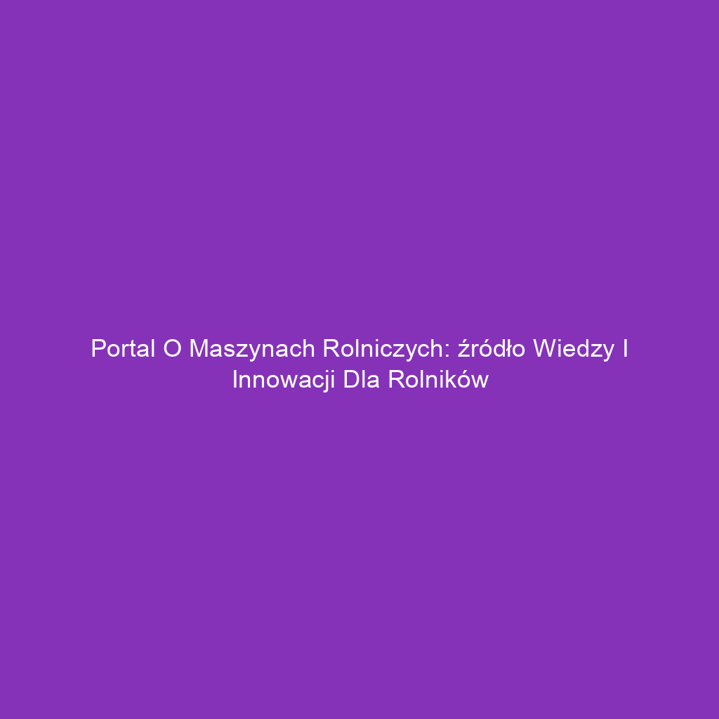 Portal o maszynach rolniczych: źródło wiedzy i innowacji dla rolników