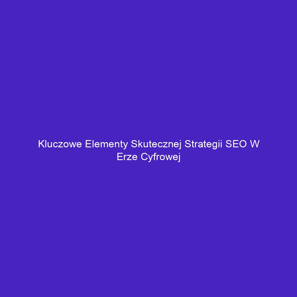 Kluczowe elementy skutecznej strategii SEO w erze cyfrowej