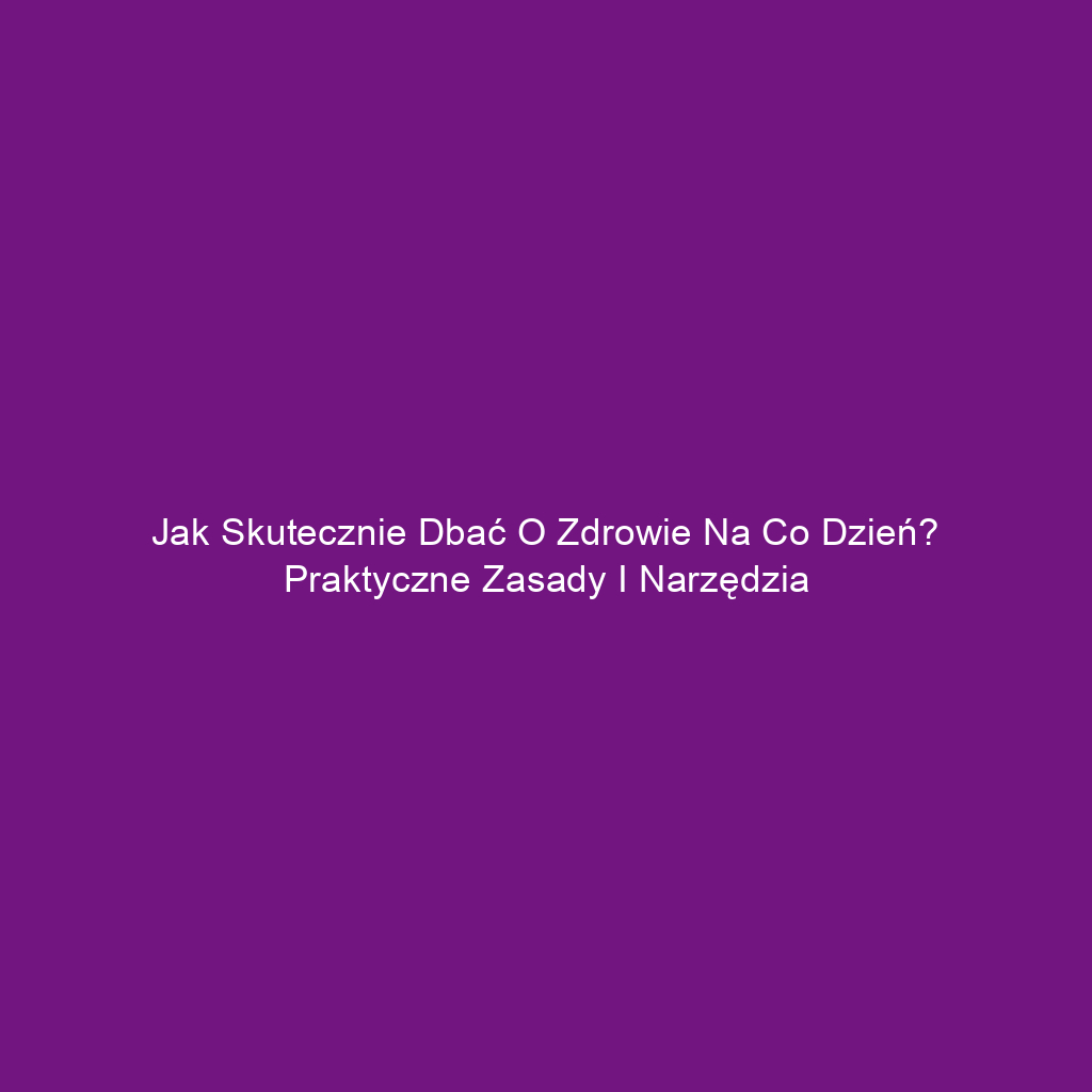 Jak skutecznie dbać o zdrowie na co dzień? Praktyczne zasady i narzędzia