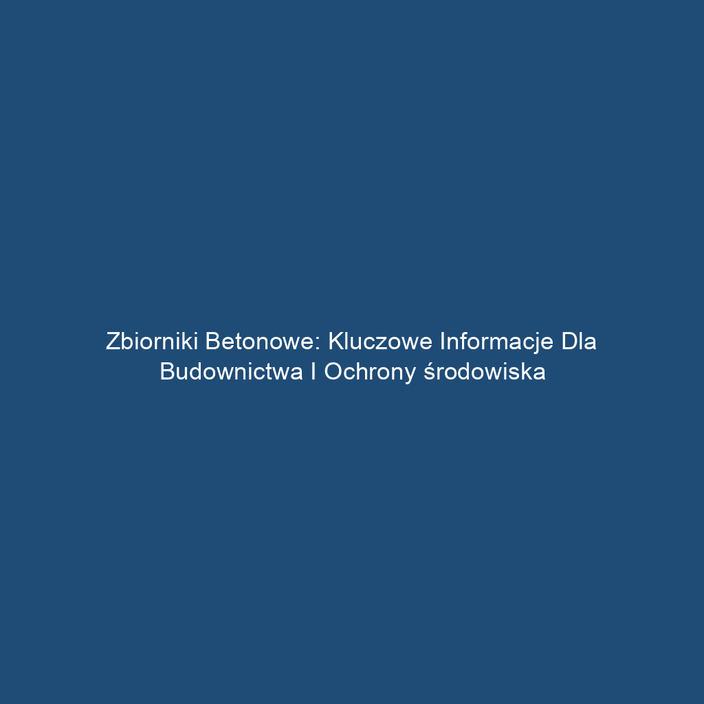 Zbiorniki betonowe: Kluczowe informacje dla budownictwa i ochrony środowiska