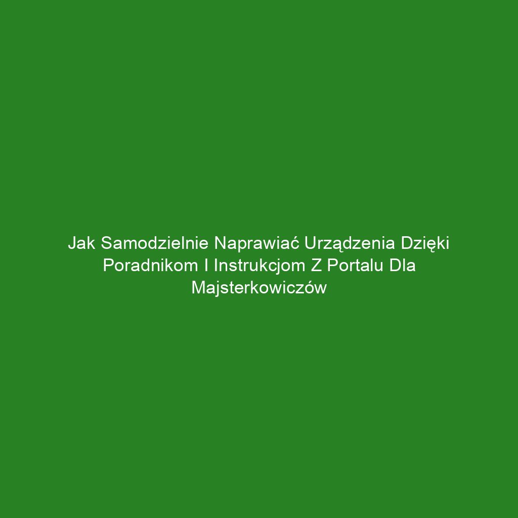 Jak samodzielnie naprawiać urządzenia dzięki poradnikom i instrukcjom z portalu dla majsterkowiczów