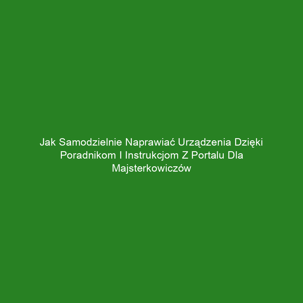 Jak samodzielnie naprawiać urządzenia dzięki poradnikom i instrukcjom z portalu dla majsterkowiczów