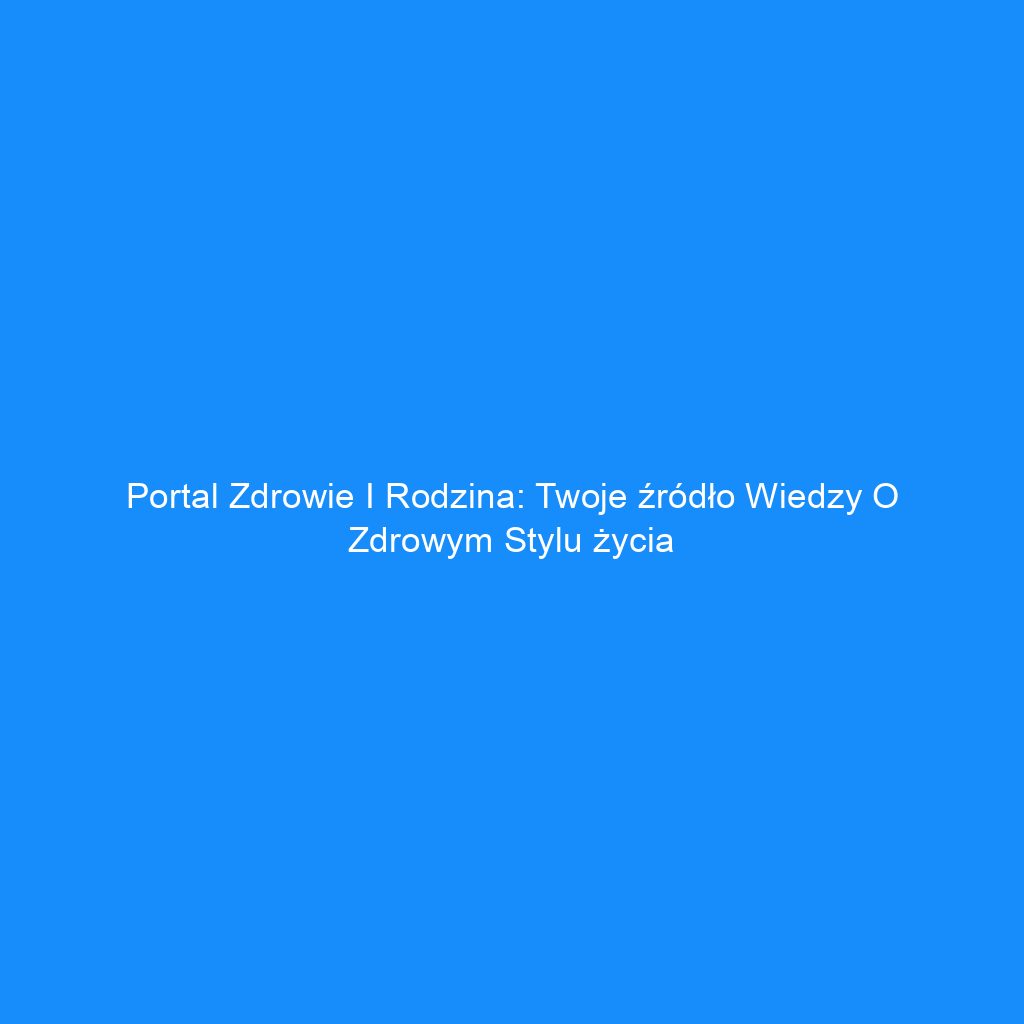 Portal Zdrowie i Rodzina: Twoje źródło wiedzy o zdrowym stylu życia