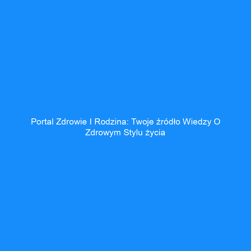 Portal Zdrowie i Rodzina: Twoje źródło wiedzy o zdrowym stylu życia