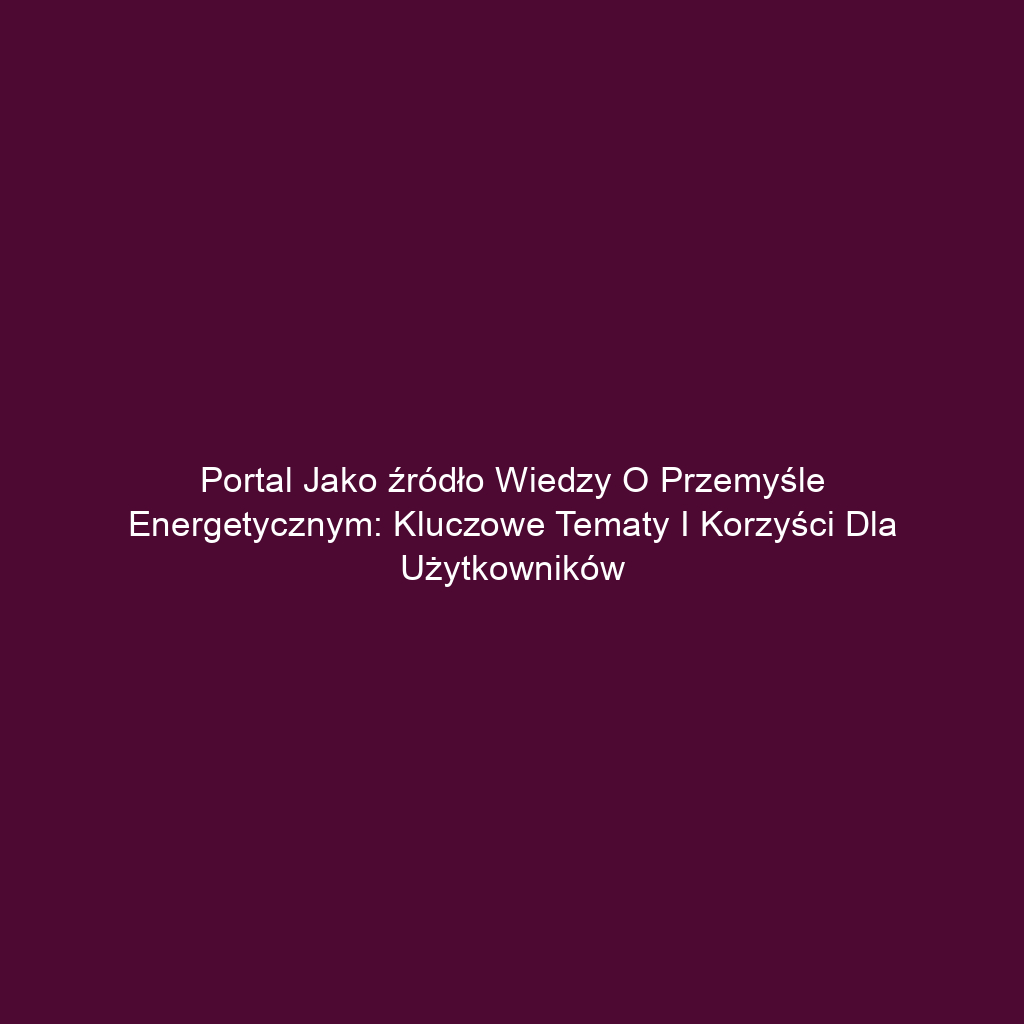 Portal jako źródło wiedzy o przemyśle energetycznym: Kluczowe tematy i korzyści dla użytkowników