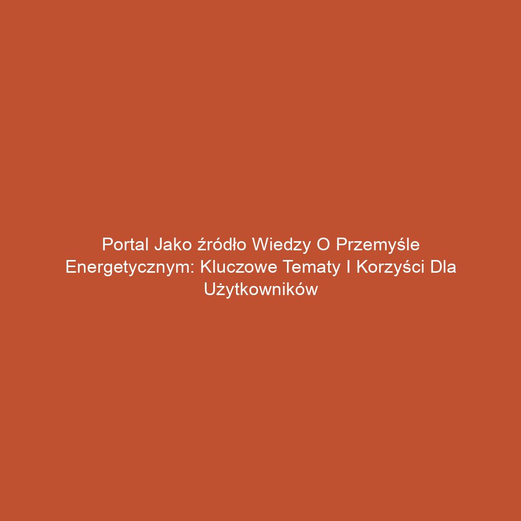 Portal jako źródło wiedzy o przemyśle energetycznym: Kluczowe tematy i korzyści dla użytkowników