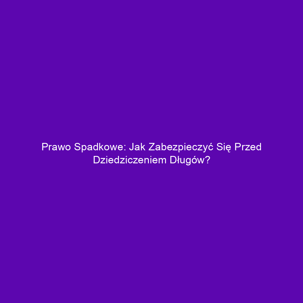 Prawo spadkowe: Jak zabezpieczyć się przed dziedziczeniem długów?