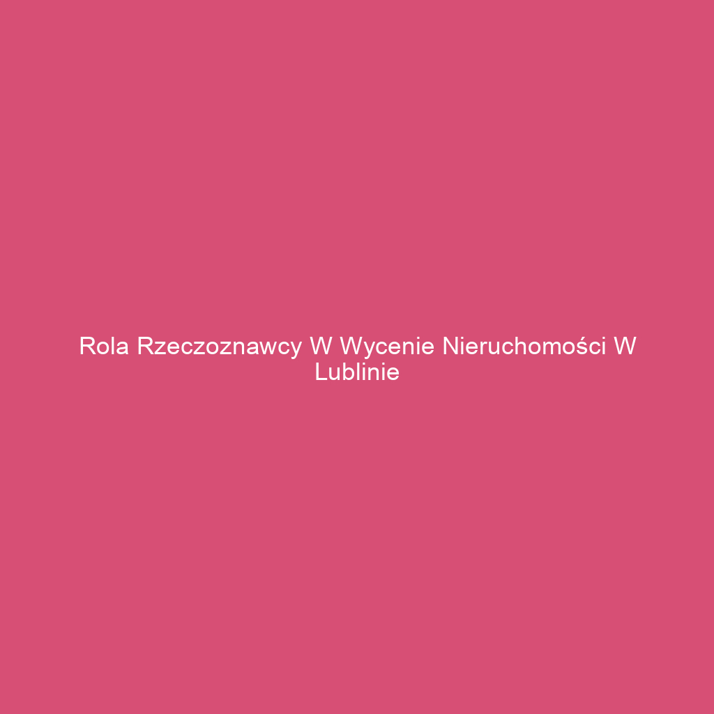 Rola rzeczoznawcy w wycenie nieruchomości w Lublinie