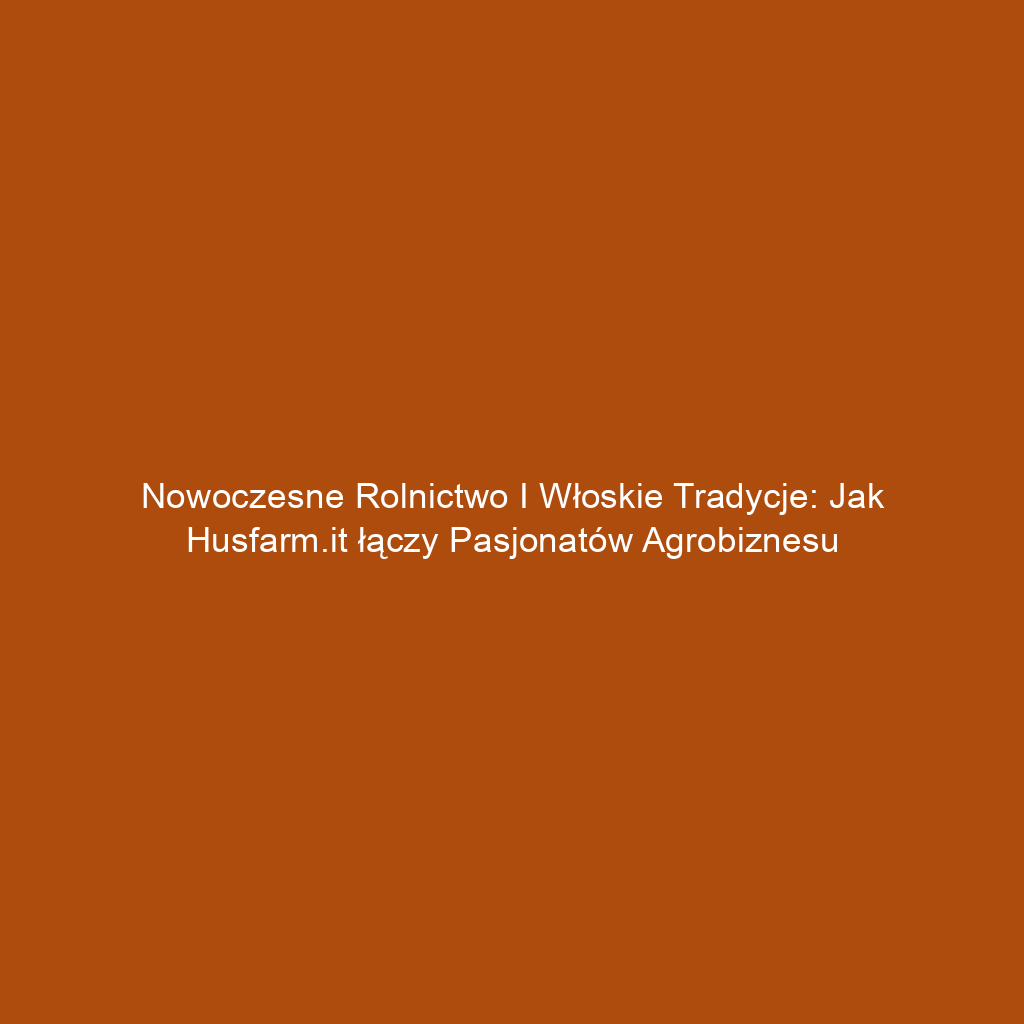 Nowoczesne rolnictwo i włoskie tradycje: Jak Husfarm.it łączy pasjonatów agrobiznesu