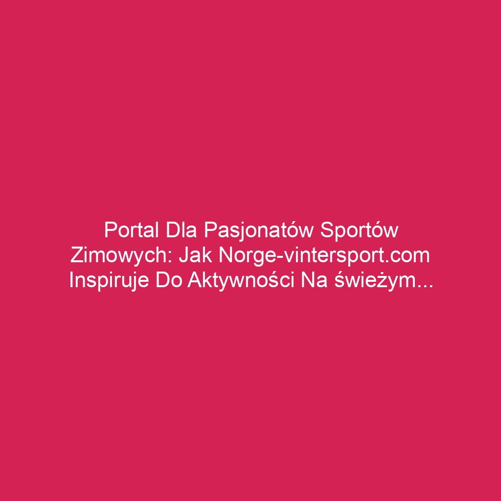 Portal dla pasjonatów sportów zimowych: jak norge-vintersport.com inspiruje do aktywności na świeżym powietrzu