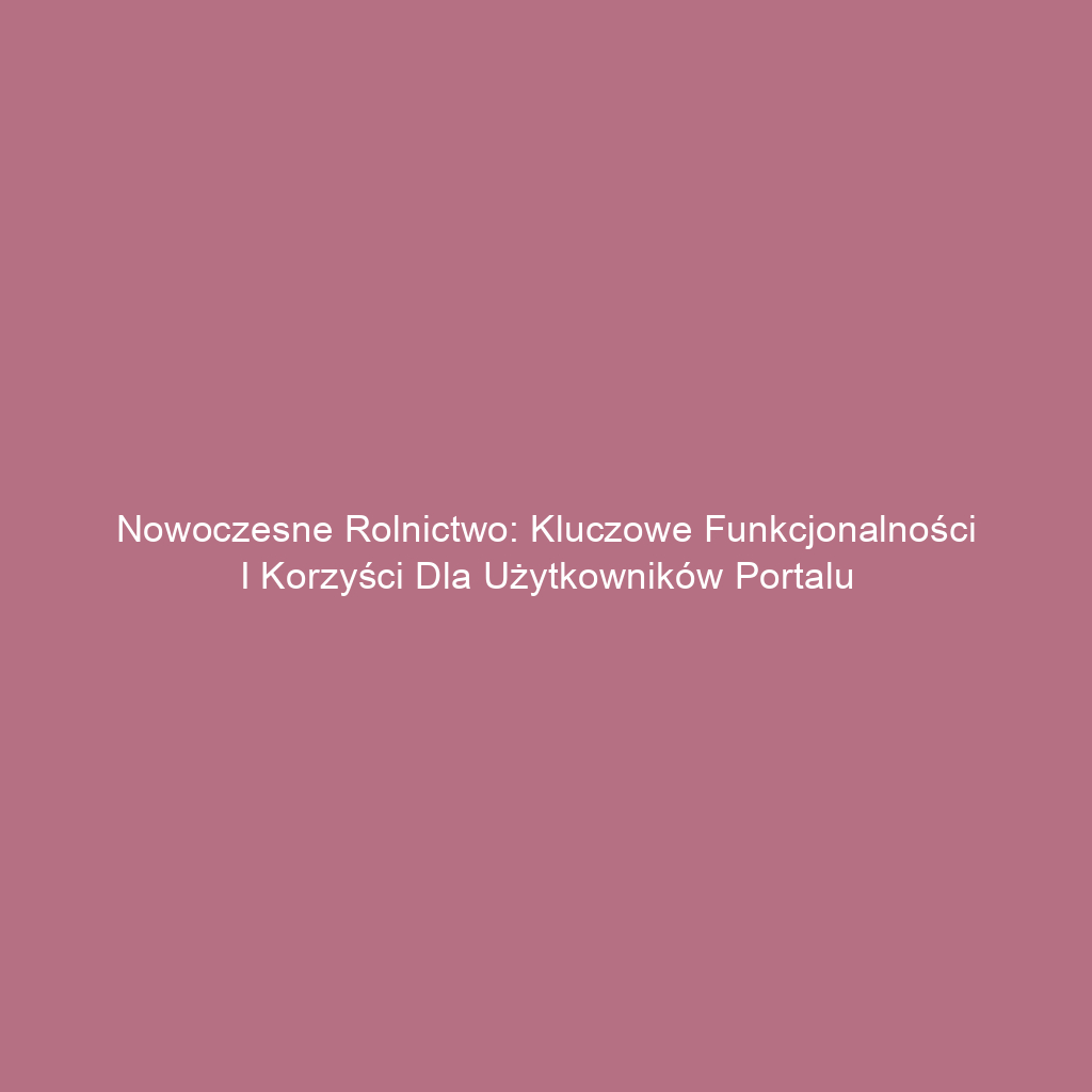 Nowoczesne rolnictwo: Kluczowe funkcjonalności i korzyści dla użytkowników portalu