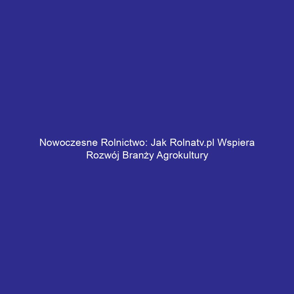 Nowoczesne rolnictwo: Jak Rolnatv.pl wspiera rozwój branży agrokultury