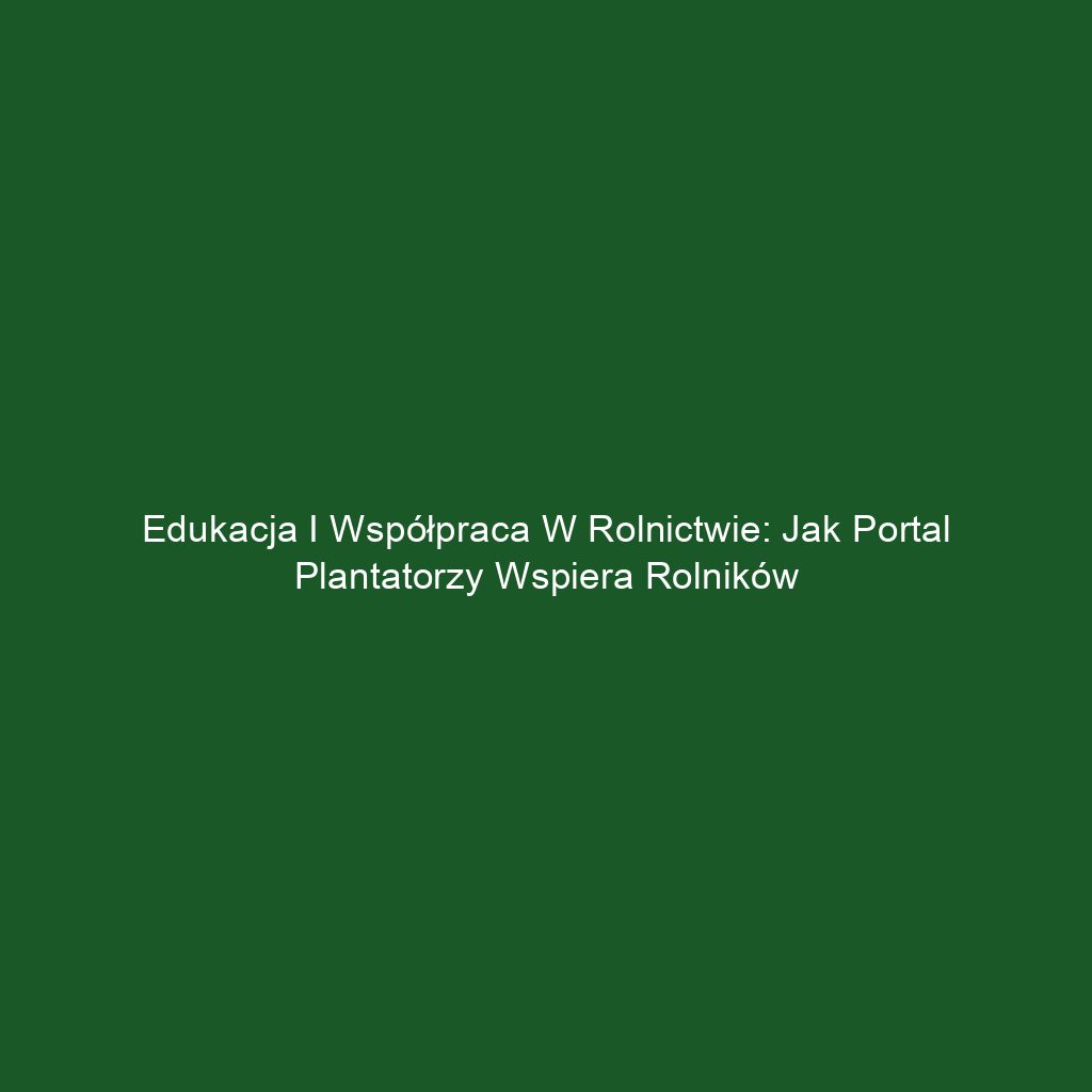 Edukacja i Współpraca w Rolnictwie: Jak Portal Plantatorzy Wspiera Rolników