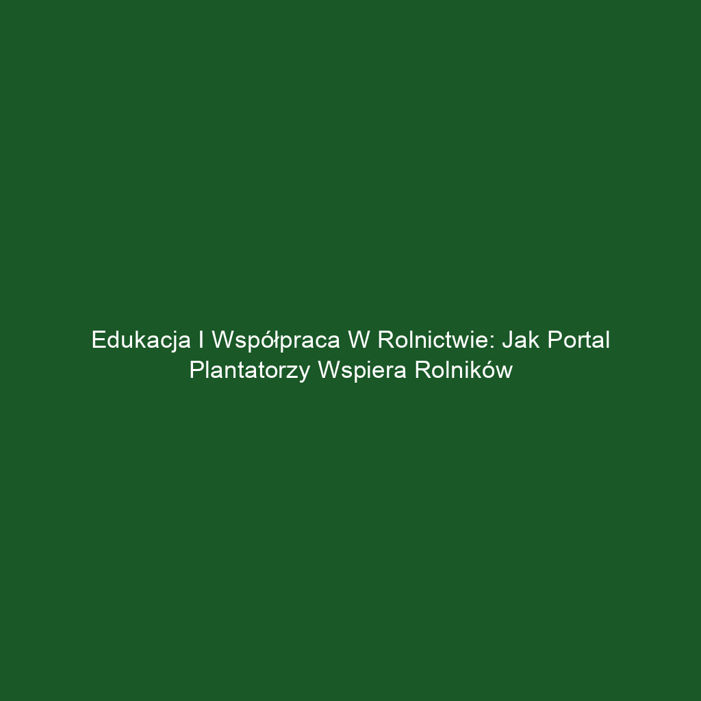 Edukacja i Współpraca w Rolnictwie: Jak Portal Plantatorzy Wspiera Rolników